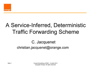 Slide 1
A Service-Inferred, Deterministic
Traffic Forwarding Scheme
C. Jacquenet
christian.jacquenet@orange.com
Conseil Scientifique AFNIC – 9 juillet 2013
Copyright Orange. All rights reserved.
 
