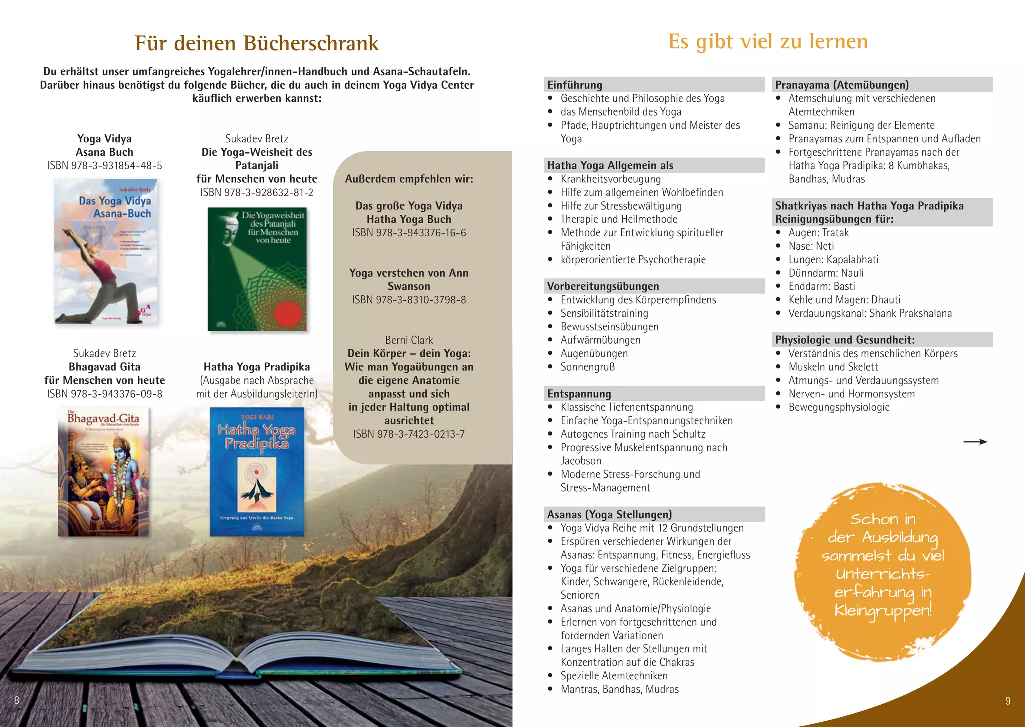 Es gibt viel zu lernen
Einführung
• Geschichte und Philosophie des Yoga
• das Menschenbild des Yoga
• Pfade, Hauptrichtungen und Meister des
Yoga
Hatha Yoga Allgemein als
• Krankheitsvorbeugung
• Hilfe zum allgemeinen Wohlbefinden
• Hilfe zur Stressbewältigung
• Therapie und Heilmethode
• Methode zur Entwicklung spiritueller
Fähigkeiten
• körperorientierte Psychotherapie
Vorbereitungsübungen
• Entwicklung des Körperempfindens
• Sensibilitätstraining
• Bewusstseinsübungen
• Aufwärmübungen
• Augenübungen
• Sonnengruß
Entspannung
• Klassische Tiefenentspannung
• Einfache Yoga-Entspannungstechniken
• Autogenes Training nach Schultz
• Progressive Muskelentspannung nach
Jacobson
• Moderne Stress-Forschung und
Stress-Management
Asanas (Yoga Stellungen)
• Yoga Vidya Reihe mit 12 Grundstellungen
• Erspüren verschiedener Wirkungen der
Asanas: Entspannung, Fitness, Energiefluss
• Yoga für verschiedene Zielgruppen:
Kinder, Schwangere, Rückenleidende,
Senioren
• Asanas und Anatomie/Physiologie
• Erlernen von fortgeschrittenen und
fordernden Variationen
• Langes Halten der Stellungen mit
Konzentration auf die Chakras
• Spezielle Atemtechniken
• Mantras, Bandhas, Mudras
Pranayama (Atemübungen)
• Atemschulung mit verschiedenen
Atemtechniken
• Samanu: Reinigung der Elemente
• Pranayamas zum Entspannen und Aufladen
• Fortgeschrittene Pranayamas nach der
Hatha Yoga Pradipika: 8 Kumbhakas,
Bandhas, Mudras
Shatkriyas nach Hatha Yoga Pradipika
Reinigungsübungen für:
• Augen: Tratak
• Nase: Neti
• Lungen: Kapalabhati
• Dünndarm: Nauli
• Enddarm: Basti
• Kehle und Magen: Dhauti
• Verdauungskanal: Shank Prakshalana
Physiologie und Gesundheit:
• Verständnis des menschlichen Körpers
• Muskeln und Skelett
• Atmungs- und Verdauungssystem
• Nerven- und Hormonsystem
• Bewegungsphysiologie
9
Schon in
der Ausbildung
sammelst du viel
Unterrichts-
erfahrung in
Kleingruppen!
Für deinen Bücherschrank
Du erhältst unser umfangreiches Yogalehrer/innen-Handbuch und Asana-Schautafeln.
Darüber hinaus benötigst du folgende Bücher, die du auch in deinem Yoga Vidya Center
käuﬂich erwerben kannst:
Yoga Vidya
Asana Buch
ISBN 978-3-931854-48-5
Sukadev Bretz
Bhagavad Gita
für Menschen von heute
ISBN 978-3-943376-09-8
Sukadev Bretz
Die Yoga-Weisheit des
Patanjali
für Menschen von heute
ISBN 978-3-928632-81-2
Hatha Yoga Pradipika
(Ausgabe nach Absprache
mit der AusbildungsleiterIn)
Außerdem empfehlen wir:
Das große Yoga Vidya
Hatha Yoga Buch
ISBN 978-3-943376-16-6
Yoga verstehen von Ann
Swanson
ISBN 978-3-8310-3798-8
Berni Clark
Dein Körper – dein Yoga:
Wie man Yogaübungen an
die eigene Anatomie
anpasst und sich
in jeder Haltung optimal
ausrichtet
ISBN 978-3-7423-0213-7
8
 