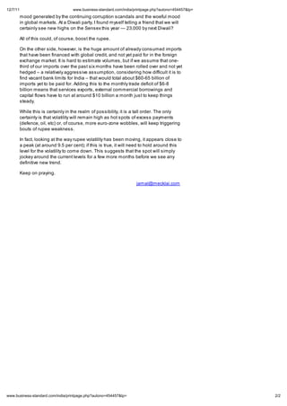 12/7/11                                  .business-standard.com/india/printpage.php?autono=454457&tp=
          mood generated by the continuing corruption scandals and the woeful mood
          in global markets. At a Diwali party, I found myself telling a friend that we will
          certainly see new highs on the Sensex this year       23,000 by next Diwali?

          All of this could, of course, boost the rupee.

          On the other side, however, is the huge amount of already consumed imports
          that have been financed with global credit, and not yet paid for in the foreign
          exchange market. It is hard to estimate volumes, but if we assume that one-
          third of our imports over the past six months have been rolled over and not yet
          hedged a relatively aggressive assumption, considering how difficult it is to
          find vacant bank limits for India that would total about $60-65 billion of
          imports yet to be paid for. Adding this to the monthly trade deficit of $6-8
          billion means that services exports, external commercial borrowings and
          capital flows have to run at around $10 billion a month just to keep things
          steady.

          While this is certainly in the realm of possibility, it is a tall order. The only
          certainty is that volatility will remain high as hot spots of excess payments
          (defence, oil, etc) or, of course, more euro-zone wobbles, will keep triggering
          bouts of rupee weakness.

          In fact, looking at the way rupee volatility has been moving, it appears close to
          a peak (at around 9.5 per cent); if this is true, it will need to hold around this
          level for the volatility to come down. This suggests that the spot will simply
          jockey around the current levels for a few more months before we see any
          definitive new trend.

          Keep on praying.

                                                                      jamal@mecklai.com




    .business-standard.com/india/printpage.php?autono=454457&tp=                                        2/2
 