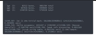 ...
- age 13: 82512 bytes, 3801784 total
- age 14: 607816 bytes, 4409600 total
- age 15: 1348728 bytes, 5758328 total
15299.307: [GC [1 CMS-initial-mark: 581268K(839680K)] 1241313K(4142080K),
0.2830091 secs]
15306.520: [GC[YG occupancy: 1031447 K (3302400 K)]15306.520: [Rescan
(parallel) , 0.2487740 secs]15306.769: [weak refs processing, 0.0012183
secs]15306.770: [scrub string table, 0.0012292 secs] [1 CMS-remark:
581268K(839680K)] 1612715K(4142080K), 0.2518813 secs]
 