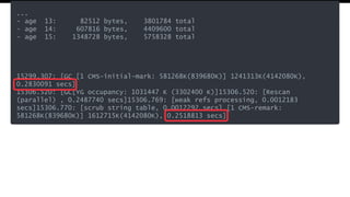 ...
- age 13: 82512 bytes, 3801784 total
- age 14: 607816 bytes, 4409600 total
- age 15: 1348728 bytes, 5758328 total
15299.307: [GC [1 CMS-initial-mark: 581268K(839680K)] 1241313K(4142080K),
0.2830091 secs]
15306.520: [GC[YG occupancy: 1031447 K (3302400 K)]15306.520: [Rescan
(parallel) , 0.2487740 secs]15306.769: [weak refs processing, 0.0012183
secs]15306.770: [scrub string table, 0.0012292 secs] [1 CMS-remark:
581268K(839680K)] 1612715K(4142080K), 0.2518813 secs]
 