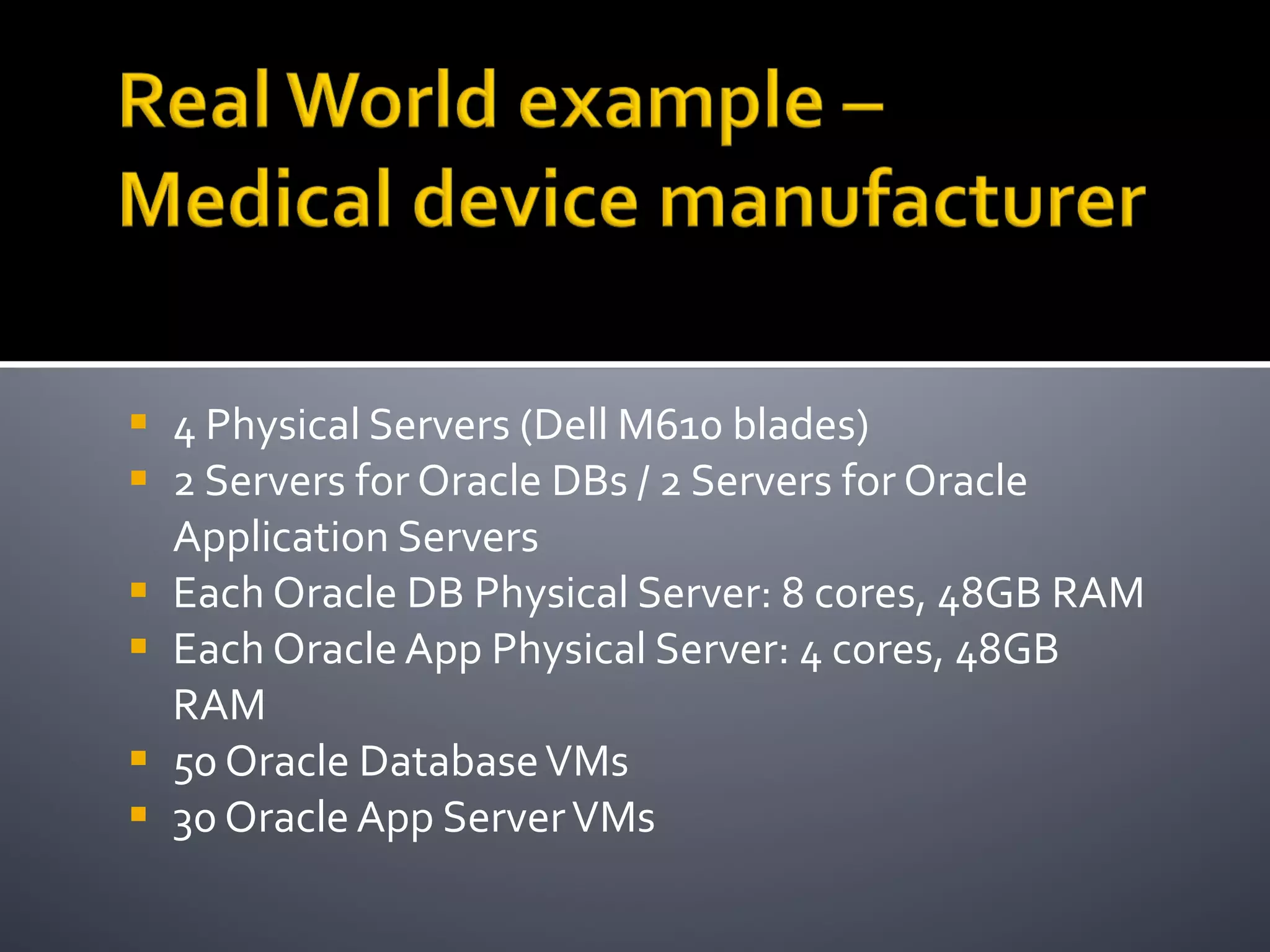 4 Physical Servers (Dell M610 blades) 2 Servers for Oracle DBs / 2 Servers for Oracle Application Servers Each Oracle DB Physical Server: 8 cores, 48GB RAM Each Oracle App Physical Server: 4 cores, 48GB RAM 50 Oracle Database VMs 30 Oracle App Server VMs