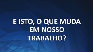 E ISTO, O QUE MUDA
EM NOSSO
TRABALHO?
 