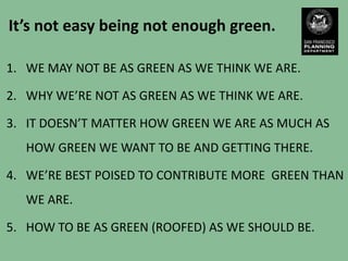 It’s not easy being not enough green.

1. WE MAY NOT BE AS GREEN AS WE THINK WE ARE.

2. WHY WE’RE NOT AS GREEN AS WE THINK WE ARE.

3. IT DOESN’T MATTER HOW GREEN WE ARE AS MUCH AS
  HOW GREEN WE WANT TO BE AND GETTING THERE.

4. WE’RE BEST POISED TO CONTRIBUTE MORE GREEN THAN
  WE ARE.

5. HOW TO BE AS GREEN (ROOFED) AS WE SHOULD BE.
 