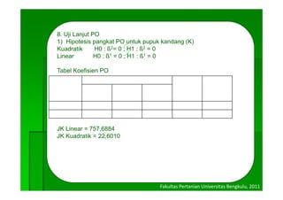 8. Uji Lanjut PO
                  O
   1) Hipotesis pangkat PO untuk pupuk kandang (K)
   Kuadratik      H0 : ß2= 0 ; H1 : ß2 = 0
   Linear
   Li             H0 : ß1 = 0 ; H1 : ß1 = 0

   Tabel Koefisien PO
                            Dosis
                            D i

    Pangkat    0 (K0)       5 (K1)   10 (K2)       ∑(Yi.Ci)2      ∑Ci2
               78,66        157,73   213,51

Linear           -1           0        1            134,85          2
Kuadratik        1            -2       1            -23,29          6


   JK Linear = 757,6884
   JK Kuadratik = 22,6010




                                           Fakultas Pertanian Universitas Bengkulu, 2011
 
