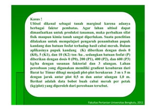 Kasus !
Ultisol dikenal sebagai tanah marginal karena adanya
berbagai faktor pembatas. Agar lahan ultisol dapat
dimanfaatkan untuk produksi tanaman, maka perbaikan sifat
fisik maupun kimia tanah sangat diperlukan. Suatu penelitian
d
dilakukan untuk mempelajari pengaruh penambahan pupuk
      u     u u     e pe j      pe g u pe         b      pupu
kandang dan batuan fosfat terhadap hasil cabai merah. Dalam
aplikasinya pupuk kandang (K) diberikan dengan dosis 0
(K0), (K1),
(K0) 5 (K1) dan 10 (K2) ton /ha , sedangkan batuan fosfat (P)
diberikan dengan dosis 0 (P0), 200 (P1), 400 (P2), dan 600 (P3)
kg/ha dengan susunan faktorial dan 3 ulangan. Lahan
percobaan yang digunakan memiliki gradient kesuburan dari
Barat ke Timur dibagi menjadi plot-plot berukuran 3 m x 5 m
dengan jarak antar plot 0,5 m dan antar ulangan 1,0 m.
Berikut adalah data bobot buah cabai merah per petak
    i                                     i
(kg/plot) yang diperoleh dari percobaan tersebut.



                                    Fakultas Pertanian Universitas Bengkulu, 2011
 