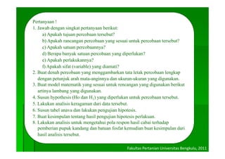 Pertanyaan !
1. Jawab dengan singkat pertanyaan berikut:
      a) Apakah tujuan percobaan tersebut?
      b) Apakah rancangan percobaan yang sesuai untuk percobaan tersebut?
      c) Apakah satuan percobaannya?
      d) Berapa banyak satuan percobaan yang diperlukan?
      e) Apakah perlakukannya?
      f) Apakah sifat (variable) yang diamati?
2. Buat denah percobaan yang menggambarkan tata letak percobaan lengkap
   dengan petunjuk arah mata-anginnya dan ukuran ukuran yang digunakan
                           mata anginnya      ukuran-ukuran     digunakan.
3. Buat model matematik yang sesuai untuk rencangan yang digunakan berikut
   artinya lambang yang digunakan.
4.
4 Susun hypothesis (Ho dan H1) yang diperlukan untuk percobaan tersebut.
                                                                  tersebut
5. Lakukan analisis keragaman dari data tersebut.
6. Susun tabel anava dan lakukan pengujian hipotesis.
7. Buat k i
7 B t kesimpulan tentang hasil pengujian hipotesis perlakuan.
                 l t t        h il       ji hi t i       l k
8. Lakukan analisis untuk mengetahui pola respon hasil cabai terhadap
   pemberian pupuk kandang dan batuan fosfat kemudian buat kesimpulan dari
   hasil
   h il analisis tersebut.
            li i t    b t

                                              Fakultas Pertanian Universitas Bengkulu, 2011
 