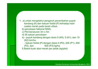 1. a) untuk mengetahui pengaruh penambahan pupuk
     kandang (K) dan batuan fosfat (P) terhadap hasil
     caabai merah pada tanah ultisol
                              ultisol.
  b) percobaan faktorial RAKL
  c) Plot berukuran 3m x 5m
  d) 36 satuan percobaan
  e) - pupuk kandang dengan dosis 0 (K0), 5 (K1), dan 10
     (K2) ton/ha.
     -b t
      batuan f f t (P) d
              fosfat   dengan d i 0 (P0) 200 (P1) 400
                              dosis (P0),       (P1),
     (P2), dan          600 (P3) kg/ha.
  f) Bobot buah abai merah per petak (kg/plot)




                                 Fakultas Pertanian Universitas Bengkulu, 2011
 