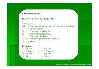 3. Model matematik

Yijk = µ + ∂i + ßj + ρk + (∂ß)ij + εijk

Keterangan :
Yijk = Pengamatan pada perlakuan ke-i dan ke-j blok ke-k
                                    ke i  ke j      ke k
µ      = Rataan Umum
∂I     = Pengaruh perlakuan ke-i
ßj
 j     = Pengaruh perlakuan ke-j
             g    p            j
ρk     = Pengaruh blok ke-k
(∂ß)ij = Pengaruh perlakuan ke-I dan ke-j
εijk
  j    = Galat

4. Hipotesis
H0 : ρk = 0         ;   H1 : ρk = 0
H0 : (∂ß)ij = 0     ;   H1 : (∂ß)ij = 0
H0 : ∂i = 0         ;   H1 : ∂i = 0
H0 : ßj = 0         ;   H1 : ßj = 0


                                          Fakultas Pertanian Universitas Bengkulu, 2011
 