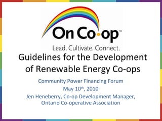 Guidelines for the Development of Renewable Energy Co-ops Community Power Financing Forum May 10 th , 2010 Jen Heneberry, Co-op Development Manager, Ontario Co-operative Association 