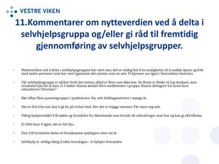 11.Kommentarer om nytteverdien ved å delta i
selvhjelpsgruppa og/eller gi råd til fremtidig
gjennomføring av selvhjelpsgrupper.
• Nytteverdien ved å delta i selvhjelpsgruppen har vært stor, det er veldig fint å ha muligheten til å snakke åpent og fritt
med andre personer som har vært igjennom det samme som en selv. Vi kjenner oss igjen i hverandres historier.
• Vår selvhjelpsgruppe er sårbar fordi det nesten alltid er flere som ikke kan. De fleste er flinke til å gi beskjed, men
resultatet kan bli at bare 2-3 møter. Kunne ønsket flere medlemmer i gruppa. Kunne deltagere fra neste kurs
rekrutteres? Hvordan?
• Bør tilbys flere pasientgrupper i psykiatrien. Var selv feildiagnostisert i mange år.
• Det er fint å ha noe fast å gå til, på et fast sted. Der det er trygge rammer. Får være seg selv.
• Viktig hjelpemiddel å få støtte og forståelse fra likesinnede som forstår de utfordringer man har og kan gi råd tilbake.
• Er blitt bare 4 igjen, det er litt lite...
• Fint å få forståelse dette vil fremkomme tydeligere etter ett år
• Selvhjelp er veldig viktig å takle hverdagen - vi hjelper hverandre
 