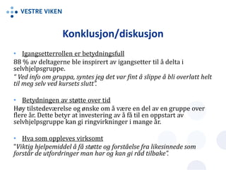 Konklusjon/diskusjon
• Igangsetterrollen er betydningsfull
88 % av deltagerne ble inspirert av igangsetter til å delta i
selvhjelpsgruppe.
“ Ved info om gruppa, syntes jeg det var fint å slippe å bli overlatt helt
til meg selv ved kursets slutt”.
• Betydningen av støtte over tid
Høy tilstedeværelse og ønske om å være en del av en gruppe over
flere år. Dette betyr at investering av å få til en oppstart av
selvhjelpsgruppe kan gi ringvirkninger i mange år.
• Hva som oppleves virksomt
”Viktig hjelpemiddel å få støtte og forståelse fra likesinnede som
forstår de utfordringer man har og kan gi råd tilbake”.
 