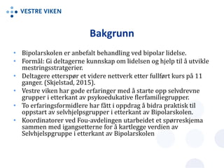 Bakgrunn
• Bipolarskolen er anbefalt behandling ved bipolar lidelse.
• Formål: Gi deltagerne kunnskap om lidelsen og hjelp til å utvikle
mestringsstratgerier.
• Deltagere etterspør et videre nettverk etter fullført kurs på 11
ganger. (Skjelstad, 2015).
• Vestre viken har gode erfaringer med å starte opp selvdrevne
grupper i etterkant av psykoedukative flerfamiliegrupper.
• To erfaringsformidlere har fått i oppdrag å bidra praktisk til
oppstart av selvhjelpsgrupper i etterkant av Bipolarskolen.
• Koordinatorer ved Fou-avdelingen utarbeidet et spørreskjema
sammen med igangsetterne for å kartlegge verdien av
Selvhjelspgruppe i etterkant av Bipolarskolen
 