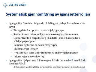 Systematisk gjennomføring av igangsetterrollen
• Igangsetter formidler følgende til deltagere på bipolarskolens siste
gang:
– Tid og dato for oppstart av selvhjelpsgruppe
– Samler inn en interesseliste med navn og telefonnummer
– Oppfordrer til å forplikte seg til å delta i minst 6 måneder i
selvhjelpsgruppen
– Rammer og form i en selvhjelpsgruppe
– Eksempler på temaer
– Hva som kan være utfordrende med en selvhjelpsgruppe
– Informasjon om evaluering
• Igangsetter hjelper med å finne egnet lokale i samarbeid med lokalt
sykehus/LMS
– deltar på det første møtet og tar ansvar for koordinering av hvem som kommer
 
