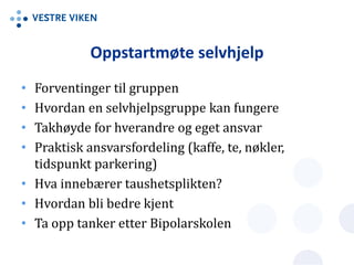 Oppstartmøte selvhjelp
• Forventinger til gruppen
• Hvordan en selvhjelpsgruppe kan fungere
• Takhøyde for hverandre og eget ansvar
• Praktisk ansvarsfordeling (kaffe, te, nøkler,
tidspunkt parkering)
• Hva innebærer taushetsplikten?
• Hvordan bli bedre kjent
• Ta opp tanker etter Bipolarskolen
 