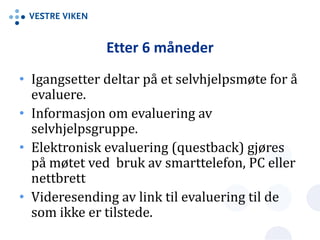 Etter 6 måneder
• Igangsetter deltar på et selvhjelpsmøte for å
evaluere.
• Informasjon om evaluering av
selvhjelpsgruppe.
• Elektronisk evaluering (questback) gjøres
på møtet ved bruk av smarttelefon, PC eller
nettbrett
• Videresending av link til evaluering til de
som ikke er tilstede.
 