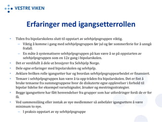 Erfaringer med igangsetterrollen
• Tiden fra bipolarskolens slutt til oppstart av selvhjelpsgruppen viktig.
– Viktig å komme i gang med selvhjelpsgruppen før jul og før sommerferie for å unngå
frafall.
– En måte å systematisere selvhjelpsgruppen på kan være å se på oppstarten av
selvhjelpsgruppen som en 12e gang i bipolarskolen.
• Det er verdifullt å dele ut brosjyrer fra Selvhjelp Norge.
• Dele egne erfaringer med bipolarskolen og selvhjelp.
• Avklare hvilken rolle igangsetter har og hvordan selvhjelpsgruppearbeidet er finansiert.
• Temaer i selvhjelpsgruppen kan være å ta opp tråden fra bipolarskolen. Det er fint å
bruke temaene fra summegruppene hvor de diskuterte egne opplevelser i forhold til
bipolar lidelse for eksempel varselsignaler, årsaker og mestringsstrategier.
• Begge igangsettere har fått henvendelser fra grupper som har utfordringer fordi de er for
få.
• Ved sammenslåing eller inntak av nye medlemmer så anbefaler igangsettere å være
minimum to nye.
– I praksis oppstart av ny selvhjelpsgruppe
 