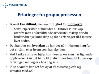 Erfaringer fra gruppeprosessen
• Ikke et kurstilbud, men en mulighet for motiverte
– Selvhjelp er ikke et kurs der du tilføres kunnskap
utenfra men et forpliktende arbeidsfellesskap der du
bruker din nye kunnskap og dine erfaringer til å mestre
livet bedre.
• Det handler om hvordan du har det nå – ikke om hvorfor
det er sånn eller hvem som har skylden.
• Ved å søke støtte og hjelp hos mennesker som har lignende
opplevelser kan det bidra til at du finner frem til kunnskap,
erfaringer, mot og ork hos deg selv.
• “Å se at andre har det bra og at de mestrer, glede seg
sammen med de”.
 