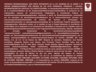 TRATADOS INTERNACIONALES. SON PARTE INTEGRANTE DE LA LEY SUPREMA DE LA UNIÓN Y SE
UBICAN JERÁRQUICAMENTE POR ENCIMA DE LAS LEYES GENERALES, FEDERALES Y LOCALES.
INTERPRETACIÓN DEL ARTÍCULO 133 CONSTITUCIONAL. La interpretaciónsistemática del artículo 133
de la ConstituciónPolítica de los EstadosUnidosMexicanospermiteidentificar la existencia de un
ordenjurídico superior, de carácternacional, integradopor la Constitución Federal, los
tratadosinternacionalesylasleyesgenerales. Asimismo, a partir de dichainterpretación, armonizada
con los principios de derechointernacionaldispersos en el textoconstitucional, asícomo con
lasnormasypremisasfundamentales de esarama del derecho, se concluyeque los
tratadosinternacionales se ubicanjerárquicamenteabajo de la Constitución Federal yporencima de
lasleyesgenerales, federalesy locales, en la medida en que el Estado Mexicano al suscribirlos, de
conformidad con lo dispuesto en la Convención de VienaSobre el Derecho de los Tratados entre los
EstadosyOrganizacionesInternacionaleso entre OrganizacionesInternacionalesy, además, atendiendo
al principio fundamental de derechointernacionalconsuetudinario
"pactasuntservanda", contraelibrementeobligacionesfrente a la comunidadinternacionalque no
pueden ser desconocidasinvocandonormas de derechointernoycuyoincumplimientosupone, por lo
demás, unaresponsabilidad de carácterinternacional.Amparo en revisión 120/2002. Mc. Cain
México, S.A. de C.V. 13 de febrero de 2007. Mayoría de seisvotos. Disidentes: José Ramón
CossíoDíaz, Margarita Beatriz Luna Ramos, José Fernando Franco González Salas, José de
JesúsGudiñoPelayoy Juan N. Silva Meza. Ponente: Sergio Salvador Aguirre Anguiano. Secretarios:
Andrea ZambranaCastañeda, Rafael CoelloCetina, MalkahNobigrotKleinmany Maura A.
SanabriaMartínez.  El Tribunal Pleno, el veinte de marzo en curso, aprobó, con el número IX/2007, la
tesisaisladaque antecede. México, Distrito Federal, a veinte de marzo de dos mil siete.  Nota: En la
sesiónpública de trece de febrero de dos mil siete, además del amparo en revisión
120/2002, promovidopor Mc Cain México, S.A. de C.V., se resolvieron los amparos en revisión
1976/2003, 787/2004, 1084/2004, 1651/2004, 1277/2004, 1576/2005, 1738/2005, 2075/2005, 74/20
06, 815/2006, 948/2006, 1380/2006, y el amparodirecto en revisión 1850/2004, respecto de los
cuales el temamedularcorrespondió a la interpretación del artículo 133 de la ConstituciónPolítica de
los EstadosUnidosMexicanos, a que se refiereestatesisaislada.
 