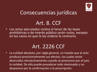 Art. 8. CCF
• Los actos ejecutados contra el tenor de las leyes
prohibitivas o de interés público serán nulos, excepto
en los casos en que la ley ordene lo contrario.
Art. 2226 CCF
• La nulidad absoluta, por regla general, no impide que el acto
produzca provisionalmente sus efectos, los cuales serán
destruidos retroactivamente cuando se pronuncie por el juez
la nulidad. De ella puede prevalerse todo interesado y no
desparece por la confirmación o la prescripción.
Consecuencias jurídicas
 