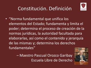 Constitución. Definición
• “Norma fundamental que unifica los
elementos del Estado; fundamenta y limita el
poder; determina el proceso de creación de la
normas jurídicas, la autoridad facultada para
elaborarlas, así como el contenido y jerarquía
de las mismas y; determina los derechos
fundamentales”
– Maestro Pascual Orozco Garibay
Escuela Libre de Derecho
 