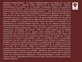 TRATADOS INTERNACIONALES. SE UBICAN JERÁRQUICAMENTE POR ENCIMA DE LAS LEYES
FEDERALES Y EN UN SEGUNDO PLANO RESPECTO DE LA CONSTITUCIÓN FEDERAL.
Persistentemente en la doctrina se ha formulado la interrogante respecto a la jerarquía de
normas en nuestro derecho. Existe unanimidad respecto de que la Constitución Federal es la
norma fundamental y que aunque en principio la expresión "... serán la Ley Suprema de toda la
Unión ..." parece indicar que no sólo la Carta Magna es la suprema, la objeción es superada por el
hecho de que las leyes deben emanar de la Constitución y ser aprobadas por un órgano
constituido, como lo es el Congreso de la Unión y de que los tratados deben estar de acuerdo
con la Ley Fundamental, lo que claramente indica que sólo la Constitución es la Ley Suprema. El
problema respecto a la jerarquía de las demás normas del sistema, ha encontrado en la
jurisprudencia y en la doctrina distintas soluciones, entre las que destacan: supremacía del
derecho federal frente al local y misma jerarquía de los dos, en sus variantes lisa y llana, y con
la existencia de "leyes constitucionales", y la de que será ley suprema la que sea calificada de
constitucional. No obstante, esta Suprema Corte de Justicia considera que los tratados
internacionales se encuentran en un segundo plano inmediatamente debajo de la Ley
Fundamental y por encima del derecho federal y el local. Esta interpretación del artículo 133
constitucional, deriva de que estos compromisos internacionales son asumidos por el Estado
mexicano en su conjunto y comprometen a todas sus autoridades frente a la comunidad
internacional; por ello se explica que el Constituyente haya facultado al presidente de la
República a suscribir los tratados internacionales en su calidad de jefe de Estado y, de la misma
manera, el Senado interviene como representante de la voluntad de las entidades federativas
y, por medio de su ratificación, obliga a sus autoridades. Otro aspecto importante para
considerar esta jerarquía de los tratados, es la relativa a que en esta materia no existe limitación
competencial entre la Federación y las entidades federativas, esto es, no se toma en cuenta la
competencia federal o local del contenido del tratado, sino que por mandato expreso del propio
artículo 133 el presidente de la República y el Senado pueden obligar al Estado mexicano en
cualquier materia, independientemente de que para otros efectos ésta sea competencia de las
entidades federativas.
 
