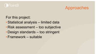 Approaches
For this project:
•Statistical analysis – limited data
•Risk assessment – too subjective
•Design standards – too stringent
•Framework – suitable
 
