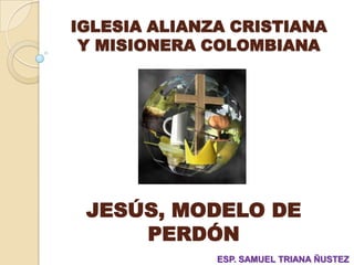 IGLESIA ALIANZA CRISTIANA
 Y MISIONERA COLOMBIANA




 JESÚS, MODELO DE
     PERDÓN
              ESP. SAMUEL TRIANA ÑUSTEZ
 