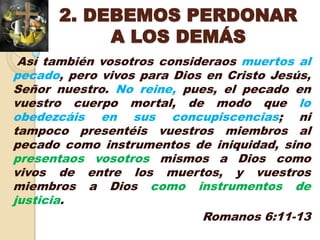 2. DEBEMOS PERDONAR
           A LOS DEMÁS
 Así también vosotros consideraos muertos al
pecado, pero vivos para Dios en Cristo Jesús,
Señor nuestro. No reine, pues, el pecado en
vuestro cuerpo mortal, de modo que lo
obedezcáis en sus concupiscencias; ni
tampoco presentéis vuestros miembros al
pecado como instrumentos de iniquidad, sino
presentaos vosotros mismos a Dios como
vivos de entre los muertos, y vuestros
miembros a Dios como instrumentos de
justicia.
                            Romanos 6:11-13
 