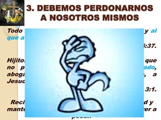3. DEBEMOS PERDONARNOS
          A NOSOTROS MISMOS
Todo lo que el Padre me da, vendrá a mí; y al
que a mí viene, no le echo fuera
                                  Juan 6:37.

Hijitos míos, estas cosas os escribo para que
no pequéis; y si alguno hubiere pecado,
abogado tenemos para con el Padre, a
Jesucristo el justo.
                                   1 Juan 3:1.

 Recibamos el perdón de Dios con humildad y
mantengamos el firme propósito de no volver a
                   pecar.
 