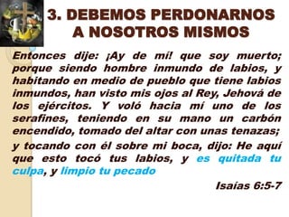 3. DEBEMOS PERDONARNOS
          A NOSOTROS MISMOS
Entonces dije: ¡Ay de mí! que soy muerto;
porque siendo hombre inmundo de labios, y
habitando en medio de pueblo que tiene labios
inmundos, han visto mis ojos al Rey, Jehová de
los ejércitos. Y voló hacia mí uno de los
serafines, teniendo en su mano un carbón
encendido, tomado del altar con unas tenazas;
y tocando con él sobre mi boca, dijo: He aquí
que esto tocó tus labios, y es quitada tu
culpa, y limpio tu pecado
                                   Isaías 6:5-7
 