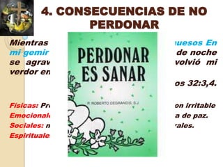4. CONSECUENCIAS DE NO
               PERDONAR
Mientras callé, se envejecieron mis huesos En
mi gemir todo el día. Porque de día y de noche
se agravó sobre mí tu mano; Se volvió mi
verdor en sequedades de verano
                                Salmos 32:3,4.

Físicas: Problemas gástricos, cardiacos, colon irritable
Emocionales: amargura, resentimientos, falta de paz.
Sociales: malas relaciones familiares y laborales.
Espirituales: Pérdida de comunión con Dios
 