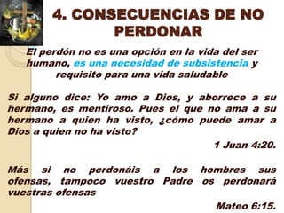 4. CONSECUENCIAS DE NO
               PERDONAR
   El perdón no es una opción en la vida del ser
   humano, es una necesidad de subsistencia y
         requisito para una vida saludable

Si alguno dice: Yo amo a Dios, y aborrece a su
hermano, es mentiroso. Pues el que no ama a su
hermano a quien ha visto, ¿cómo puede amar a
Dios a quien no ha visto?
                                    1 Juan 4:20.

Más si no perdonáis a los hombres sus
ofensas, tampoco vuestro Padre os perdonará
vuestras ofensas
                                 Mateo 6:15.
 