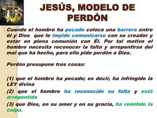 JESÚS, MODELO DE
                PERDÓN
Cuando el hombre ha pecado coloca una barrera entre
él y Dios que le impide comunicarse con su creador y
estar en plena comunión con Él. Por tal motivo el
hombre necesita reconocer la falta y arrepentirse del
mal que ha hecho, para ello pide perdón a Dios.

Perdón presupone tres cosas:

(1) que el hombre ha pecado; es decir, ha infringido la
LEY divina
(2) que el hombre ha reconocido su falta y está
arrepentido
(3) que Dios, en su amor y en su gracia, ha remitido la
culpa.
 