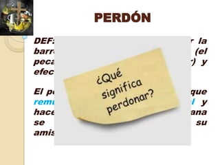 PERDÓN
DEF: cancelar una deuda; quitar la
barrera; erradicar el pecado (el
pecado es retirado del pecador) y
efectuar la RECONCILIACIÓN;

El perdón es la fuerza poderosa que
remueve el obstáculo espiritual y
hace posible que la criatura humana
se reconcilie y restablezca su
amistad con Dios.
 