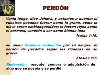 PERDÓN
Venid luego, dice Jehová, y estemos a cuenta: si
vuestros pecados fueren como la grana, como la
nieve serán emblanquecidos; si fueren rojos como
el carmesí, vendrán a ser como blanca lana
                                     Isaías 1:18.

en quien tenemos redención por su sangre, el
perdón de pecados según las riquezas de su
gracia
                                 Efesios 1:7.
Redención:   rescate, compra o adquisición de
algo que se poseía y se perdió
 