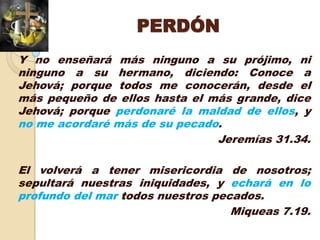 PERDÓN
Y no enseñará más ninguno a su prójimo, ni
ninguno a su hermano, diciendo: Conoce a
Jehová; porque todos me conocerán, desde el
más pequeño de ellos hasta el más grande, dice
Jehová; porque perdonaré la maldad de ellos, y
no me acordaré más de su pecado.
                               Jeremías 31.34.

El volverá a tener misericordia de nosotros;
sepultará nuestras iniquidades, y echará en lo
profundo del mar todos nuestros pecados.
                                   Miqueas 7.19.
 