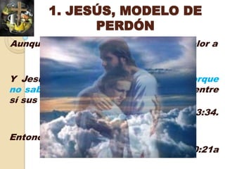 1. JESÚS, MODELO DE
              PERDÓN
Aunque el hombre le produjo daño y dolor a
           Jesús, Él lo perdonó.

Y Jesús decía: Padre, perdónalos, porque
no saben lo que hacen. Y repartieron entre
sí sus vestidos, echando suertes
                               Lucas 23:34.

Entonces Jesús, mirándole, le amó,
                            Marcos 10:21a
 