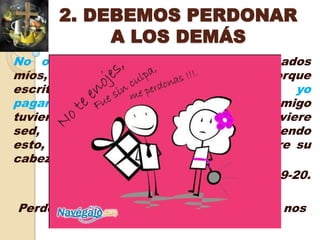 2. DEBEMOS PERDONAR
            A LOS DEMÁS
No os venguéis vosotros mismos, amados
míos, sino dejad lugar a la ira de Dios; porque
escrito está: Mía es la venganza, yo
pagaré, dice el Señor. Así que, si tu enemigo
tuviere hambre, dale de comer; si tuviere
sed,   dale    de   beber;     pues   haciendo
esto, ascuas de fuego amontonarás sobre su
cabeza.
                             Romanos 12:19-20.

Perdonar es un mandato de Dios, además nos
      libera del rencor y la amargura.
 