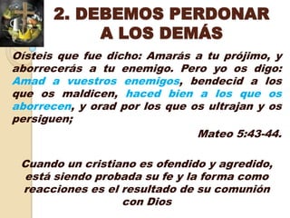 2. DEBEMOS PERDONAR
            A LOS DEMÁS
Oísteis que fue dicho: Amarás a tu prójimo, y
aborrecerás a tu enemigo. Pero yo os digo:
Amad a vuestros enemigos, bendecid a los
que os maldicen, haced bien a los que os
aborrecen, y orad por los que os ultrajan y os
persiguen;
                               Mateo 5:43-44.

 Cuando un cristiano es ofendido y agredido,
 está siendo probada su fe y la forma como
 reacciones es el resultado de su comunión
                  con Dios
 