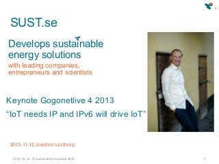 SUST.se
Develops sustainable
energy solutions
with leading companies,
entrepreneurs and scientists

Keynote Gogonetlive 4 2013
“IoT needs IP and IPv6 will drive IoT”

2013-11-12 Joachim Lindborg
2013-­‐11-­‐12	
   ©	
  Sustainable	
  Innova0on	
  2012	
  

1	
  

 