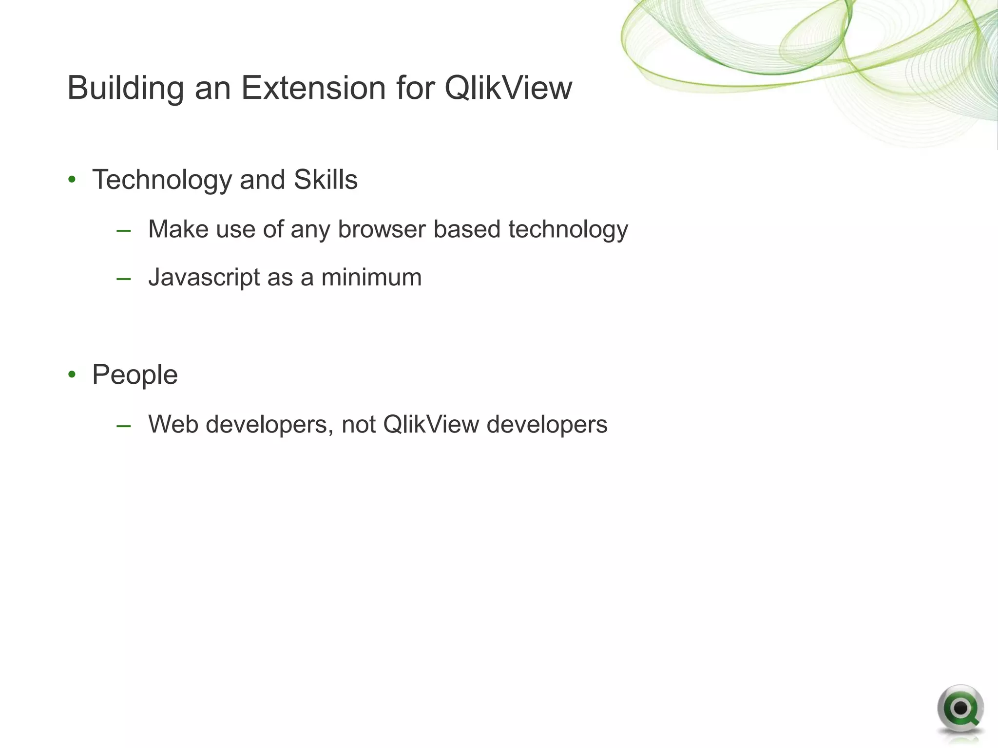 Building an Extension for QlikView

• Technology and Skills
   – Make use of any browser based technology
   – Javascript as a minimum


• People
   – Web developers, not QlikView developers
 