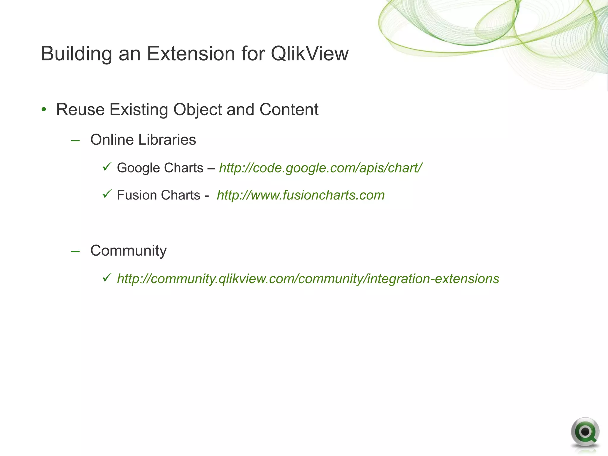 Building an Extension for QlikView

• Reuse Existing Object and Content
   – Online Libraries
        Google Charts – http://code.google.com/apis/chart/

        Fusion Charts - http://www.fusioncharts.com



   – Community
        http://community.qlikview.com/community/integration-extensions
 