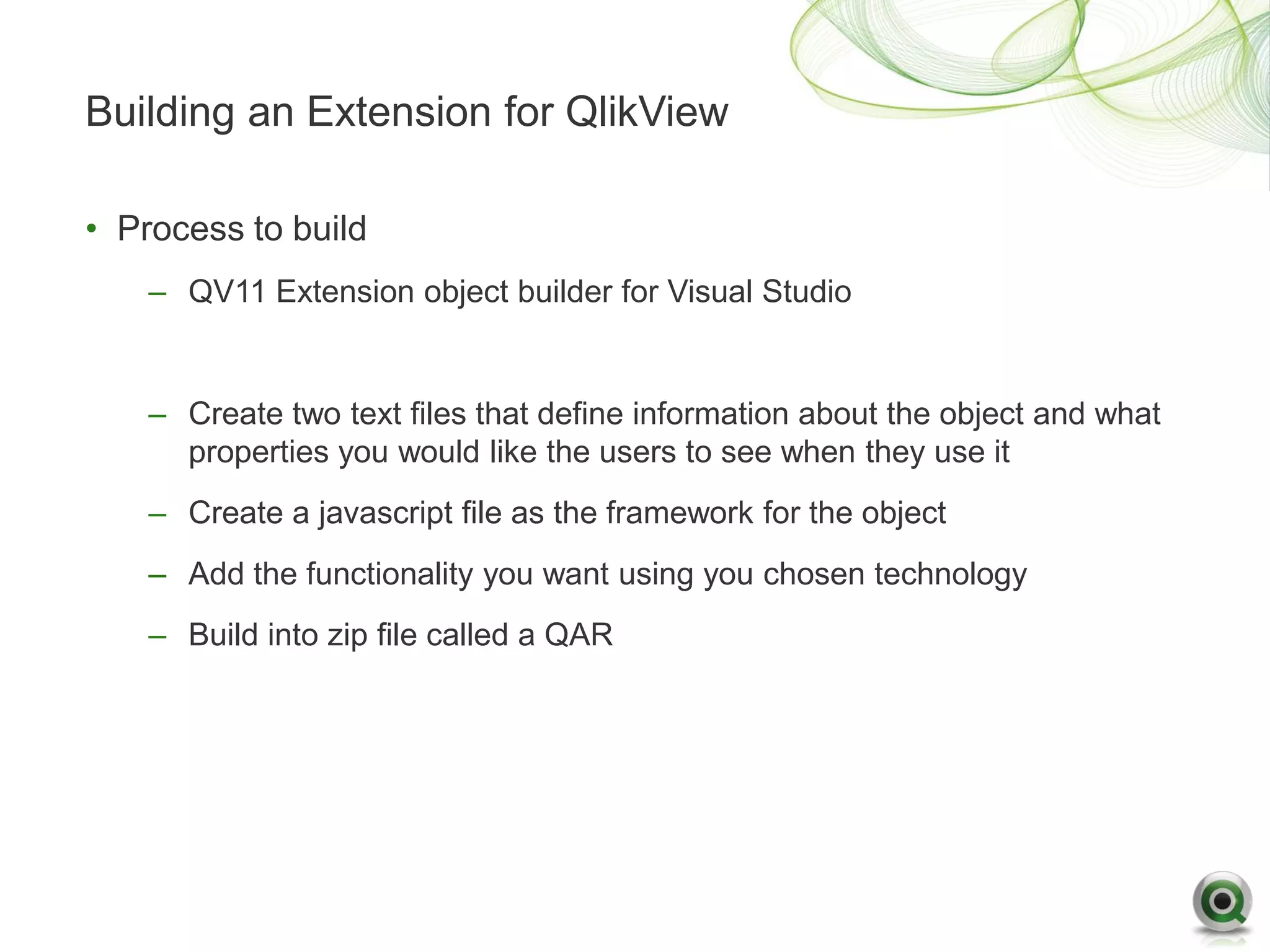 Building an Extension for QlikView

• Process to build
    – QV11 Extension object builder for Visual Studio


    – Create two text files that define information about the object and what
      properties you would like the users to see when they use it
    – Create a javascript file as the framework for the object
    – Add the functionality you want using you chosen technology
    – Build into zip file called a QAR
 