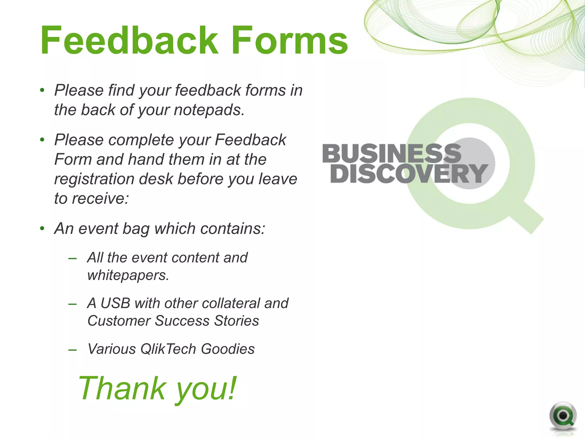 Feedback Forms
• Please find your feedback forms in
  the back of your notepads.
• Please complete your Feedback
  Form and hand them in at the
  registration desk before you leave
  to receive:
• An event bag which contains:
    – All the event content and
      whitepapers.
    – A USB with other collateral and
      Customer Success Stories
    – Various QlikTech Goodies


     Thank you!
 