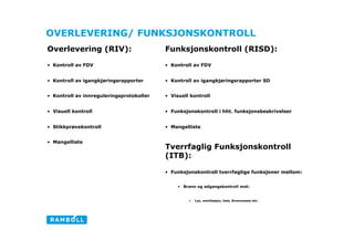 OVERLEVERING/ FUNKSJONSKONTROLL
Overlevering (RIV):                        Funksjonskontroll (RISD):

•  Kontroll av FDV                         •  Kontroll av FDV


•  Kontroll av igangkjøringsrapporter      •  Kontroll av igangkjøringsrapporter SD


•  Kontroll av innreguleringsprotokoller   •  Visuell kontroll


•  Visuell kontroll                        •  Funksjonskontroll i hht. funksjonsbeskrivelser


•  Stikkprøvekontroll                      •  Mangelliste

                                                                                                    Stan
•  Mangelliste
                                           Tverrfaglig Funksjonskontroll
                                           (ITB):

                                           •  Funksjonskontroll tverrfaglige funksjoner mellom:


                                                •  Brann og adgangskontroll mot:


                                                     •    Lys, ventilasjon, heis, Brannvesen etc.
 