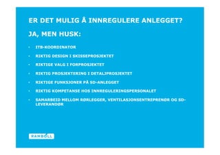 ER DET MULIG Å INNREGULERE ANLEGGET?

JA, MEN HUSK:
•    ITB-KOORDINATOR

•    RIKTIG DESIGN I SKISSEPROSJEKTET

•    RIKTIGE VALG I FORPROSJEKTET

•    RIKTIG PROSJEKTERING I DETALJPROSJEKTET

•    RIKTIGE FUNKSJONER PÅ SD-ANLEGGET
                                                                  End
•    RIKTIG KOMPETANSE HOS INNREGULERINGSPERSONALET

•    SAMARBEID MELLOM RØRLEGGER, VENTILASJONSENTREPRENØR OG SD-
     LEVERANDØR
 