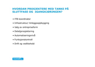 HVORDAN PROSJEKTERE MED TANKE PÅ
SLUTTFASE OG IGANGKJØRINGEN?

•  ITB-koordinator
•  Infrastruktur/ Anleggsoppbygging

•  Valg av entrepriseform

•  Detaljprosjektering

•  Automatiseringsnivå                Con
•  Funksjonskontroll

•  Drift og vedlikehold
 