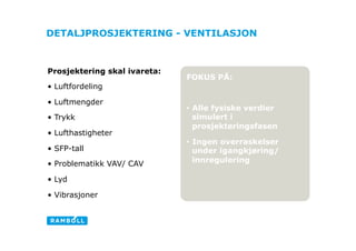 DETALJPROSJEKTERING - VENTILASJON



Prosjektering skal ivareta:
                              FOKUS PÅ:
•  Luftfordeling

•  Luftmengder
                              •  Alle fysiske verdier
•  Trykk                         simulert i
                                 prosjekteringsfasen
•  Lufthastigheter                                      Ligh
                              •  Ingen overraskelser
•  SFP-tall                      under igangkjøring/
•  Problematikk VAV/ CAV         innregulering

•  Lyd

•  Vibrasjoner
 
