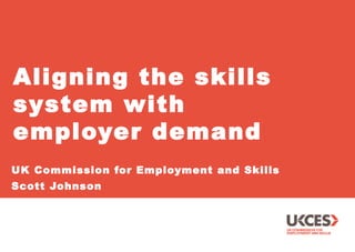 Aligning the skills 
system with 
employer demand 
UK Commission for Employment and Skills 
Scott Johnson 
 